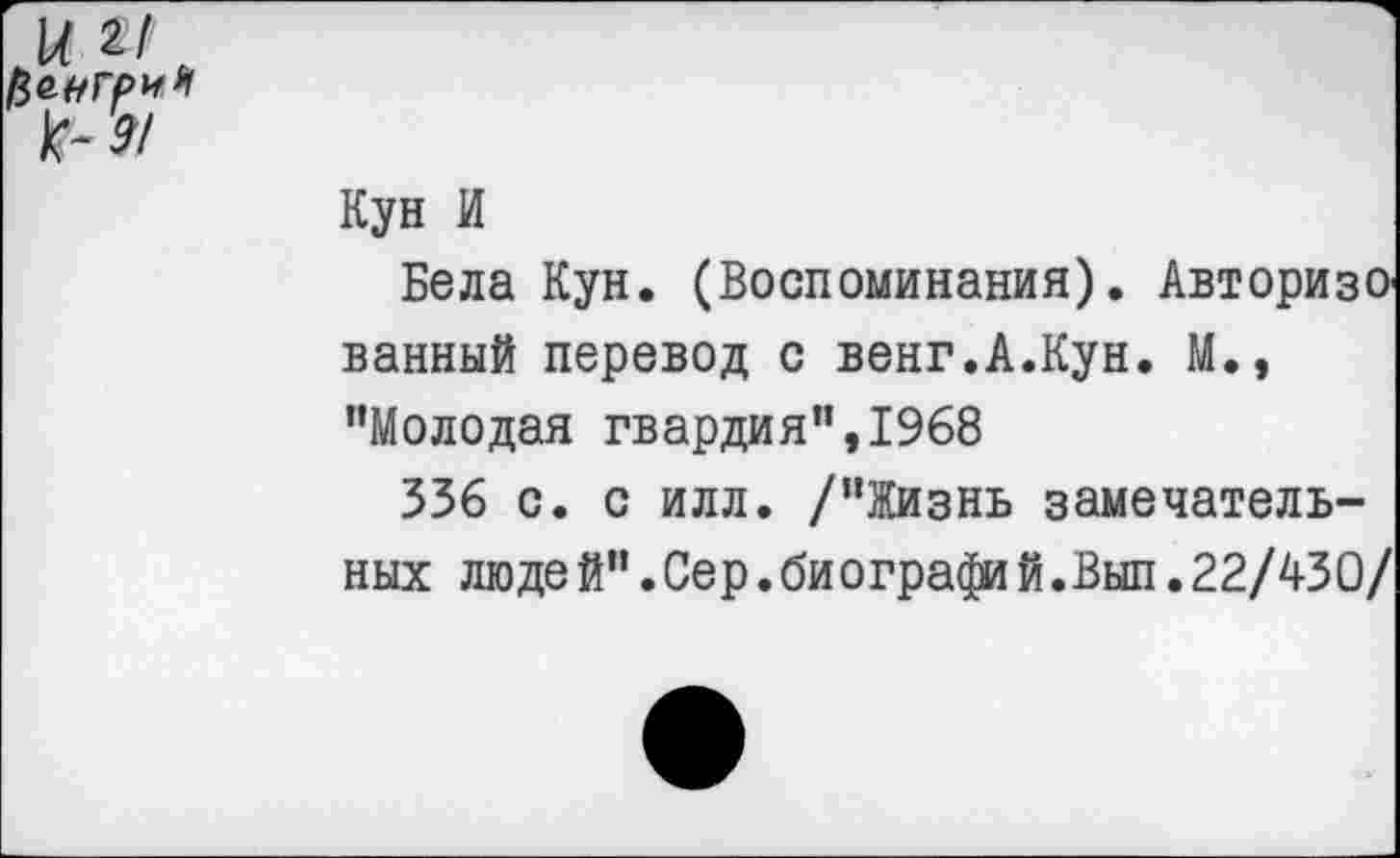 ﻿и Ы ,
Кун И
Бела Кун. (Воспоминания). АвторизО' ванный перевод с венг.А.Кун. М., "Молодая гвардия",1968
336 с. с илл. /"Жизнь замечательных люде й".Сер.би ографий.Вып.22/43 О/